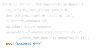 extract_customer = PostgresToPostgresOperator(
src_postgres_conn_id='postgres_oltp',
dest_postgress_conn_id='postgres_dwh',
sql='select_customer.sql',
pg_table='staging.customer',
parameters={"window_start_date":"{{ ds }}",
"window_end_date":"{{ tomorrow_ds }}"},
pool='postgres_dwh')
 
