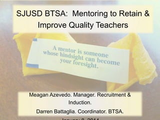 SJUSD BTSA: Mentoring to Retain &
Improve Quality Teachers

Meagan Azevedo. Manager. Recruitment &
Induction.
Darren Battaglia. Coordinator. BTSA.

 