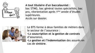 A tout titulaire d'un baccalauréat :
bac STMG, bac général toutes spécialités, bac
pro, réorientation après 1ère année d’études
supérieures.
Accès sur dossier.
Le BTS forme à deux familles de métiers dans
le secteur de l’assurance :
•La souscription et la gestion de contrats
d’assurance,
•La gestion et l’indemnisation des assurés en
cas de sinistre.
 