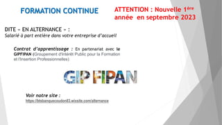 FORMATION CONTINUE
DITE « EN ALTERNANCE » :
Salarié à part entière dans votre entreprise d’accueil
Contrat d’apprentissage : En partenariat avec le
GIPFIPAN (Groupement d'Intérêt Public pour la Formation
et l'Insertion Professionnelles)
ATTENTION : Nouvelle 1ère
année en septembre 2023
Voir notre site :
https://btsbanquecoudon83.wixsite.com/alternance
 