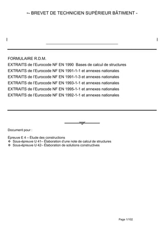 Page 1/102
-- BREVET DE TECHNICIEN SUPÉRIEUR BÂTIMENT -
_______________________________________________
FORMULAIRE R.D.M.
EXTRAITS de l’Eurocode NF EN 1990 Bases de calcul de structures
EXTRAITS de l’Eurocode NF EN 1991-1-1 et annexes nationales
EXTRAITS de l’Eurocode NF EN 1991-1-3 et annexes nationales
EXTRAITS de l’Eurocode NF EN 1993-1-1 et annexes nationales
EXTRAITS de l’Eurocode NF EN 1995-1-1 et annexes nationales
EXTRAITS de l’Eurocode NF EN 1992-1-1 et annexes nationales
Document pour :
Épreuve E 4 – Étude des constructions
Sous-épreuve U 41– Élaboration d’une note de calcul de structures
Sous-épreuve U 42– Élaboration de solutions constructives
 