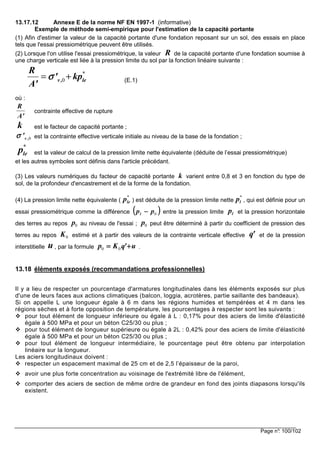 Page n°: 100/102
13.17.12 Annexe E de la norme NF EN 1997-1 (informative)
Exemple de méthode semi-empirique pour l'estimation de la capacité portante
(1) Afin d'estimer la valeur de la capacité portante d'une fondation reposant sur un sol, des essais en place
tels que l'essai pressiométrique peuvent être utilisés.
(2) Lorsque l'on utilise l'essai pressiométrique, la valeur de la capacité portante d'une fondation soumise à
une charge verticale est liée à la pression limite du sol par la fonction linéaire suivante :
(E.1)
où :
contrainte effective de rupture
est le facteur de capacité portante ;
est la contrainte effective verticale initiale au niveau de la base de la fondation ;
est la valeur de calcul de la pression limite nette équivalente (déduite de l’essai pressiométrique)
et les autres symboles sont définis dans l'article précédant.
(3) Les valeurs numériques du facteur de capacité portante varient entre 0,8 et 3 en fonction du type de
sol, de la profondeur d'encastrement et de la forme de la fondation.
(4) La pression limite nette équivalente ( ) est déduite de la pression limite nette , qui est définie pour un
essai pressiométrique comme la différence entre la pression limite et la pression horizontale
des terres au repos au niveau de l'essai ; peut être déterminé à partir du coefficient de pression des
terres au repos estimé et à partir des valeurs de la contrainte verticale effective et de la pression
interstitielle , par la formule .
13.18 éléments exposés (recommandations professionnelles)
Il y a lieu de respecter un pourcentage d'armatures longitudinales dans les éléments exposés sur plus
d'une de leurs faces aux actions climatiques (balcon, loggia, acrotères, partie saillante des bandeaux).
Si on appelle L une longueur égale à 6 m dans les régions humides et tempérées et 4 m dans les
régions sèches et à forte opposition de température, les pourcentages à respecter sont les suivants :
pour tout élément de longueur inférieure ou égale à L : 0,17% pour des aciers de limite d'élasticité
égale à 500 MPa et pour un béton C25/30 ou plus ;
pour tout élément de longueur supérieure ou égale à 2L : 0,42% pour des aciers de limite d'élasticité
égale à 500 MPa et pour un béton C25/30 ou plus ;
pour tout élément de longueur intermédiaire, le pourcentage peut être obtenu par interpolation
linéaire sur la longueur.
Les aciers longitudinaux doivent :
respecter un espacement maximal de 25 cm et de 2,5 l’épaisseur de la paroi,
avoir une plus forte concentration au voisinage de l'extrémité libre de l'élément,
comporter des aciers de section de même ordre de grandeur en fond des joints diapasons lorsqu'ils
existent.
R
0
*
v , le
R
' kp
A'
σσσσ= +
R
A'
k
0v ,'σσσσ
*
lep
k
*
lep *
lp
(((( ))))0ppl −−−− lp
0p 0p
0K 'q
u u'qKp ++++==== 00
 