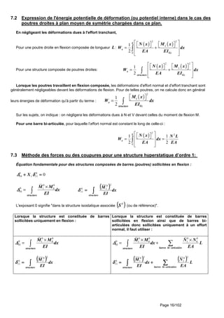 Page 16/102
7.2 Expression de l'énergie potentielle de déformation (ou potentiel interne) dans le cas des
poutres droites à plan moyen de symétrie chargées dans ce plan.
En négligeant les déformations dues à l'effort tranchant,
Pour une poutre droite en flexion composée de longueur L :
( ) ( )
2 2
0
1
2
L
z
e
Gz
N x M x
W dx
EA EI
        = +
 
 
∫
Pour une structure composée de poutres droites:
( ) ( )
2 2
1
2
z
e
Gzstructure
N x M x
W dx
EA EI
        = +
 
 
∫
Lorsque les poutres travaillent en flexion composée, les déformations d'effort normal et d'effort tranchant sont
généralement négligeables devant les déformations de flexion. Pour de telles poutres, on ne calcule donc en général
leurs énergies de déformation qu'à partir du terme :
( )
2
1
2
z
e
Gzstructure
M x
W dx
EI
  = ∫
Sur les sujets, on indique : on négligera les déformations dues à N et V devant celles du moment de flexion M.
Pour une barre bi-articulée, pour laquelle l’effort normal est constant le long de celle-ci :
( )
2
2
0
1 1
2 2
L
e
N x N L
W dx
EA EA
    = =
 
 
∫
7.3 Méthode des forces ou des coupures pour une structure hyperstatique d’ordre 1:
Équation fondamentale pour des structures composées de barres (poutres) sollicitées en flexion :
00
111
0
10 ====++++ δδδδ∆∆∆∆ X
0 0
0 1 0
10
structure
M M
dx
EI
∆∆∆∆
×
= ∫
(((( )))) dx
EI
M
structure
∫∫∫∫====
20
10
11δδδδ
L'exposant 0 signifie "dans la structure isostatique associée (((( ))))0
S (ou de référence)".
Lorsque la structure est constituée de barres
sollicitées uniquement en flexion :
Lorsque la structure est constituée de barres
sollicitées en flexion ainsi que de barres bi-
articulées donc sollicitées uniquement à un effort
normal, il faut utiliser :
0 0
0 1 0
10
structure
M M
dx
EI
∆∆∆∆
×
= ∫
(((( )))) dx
EI
M
structure
∫∫∫∫====
20
10
11δδδδ
0 0 0 0
0 1 0 1 0
10
barres bi articuléesstructure
M M N N
dx L
EI EA
∆∆∆∆
−
× ×
= + ∑∫
(((( )))) (((( ))))
∑∑∑∑∫∫∫∫ −−−−
++++====
articuléesbibarresstructure
L
EA
N
dx
EI
M
20
1
20
10
11δδδδ
 