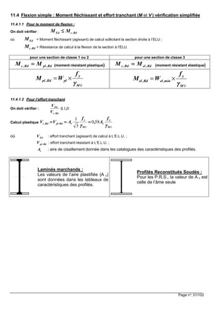 Page n°: 31/102
11.4 Flexion simple : Moment fléchissant et effort tranchant (M et V ) vérification simplifiée
11.4.1.1 Pour le moment de flexion :
On doit vérifier : Rd,cEd MM ≤≤≤≤
où EdM = Moment fléchissant (agissant) de calcul sollicitant la section droite à l’ELU ;
Rd,cM = Résistance de calcul à la flexion de la section à l’ELU.
pour une section de classe 1 ou 2 pour une section de classe 3
Rd,plRd,c MM ==== (moment résistant plastique) Rd,elRd,c MM ==== (moment résistant élastique)
0
y
pl ,Rd pl
M
f
M W
γγγγ
= ×
0
y
el ,Rd el ,min
M
f
M W
γγγγ
= ×
11.4.1.2 Pour l’effort tranchant
On doit vérifier : 01,
V
V
Rd.c
Ed
≤≤≤≤
Calcul plastique
00
580
3
1
M
y
v
M
y
vRd.plRd,c
f
A,
f
AVV
γγγγγγγγ
============
où EdV : effort tranchant (agissant) de calcul à L’E.L.U. ;
Rd.plV : effort tranchant résistant à L’E.L.U. ;
vA : aire de cisaillement donnée dans les catalogues des caractéristiques des profilés.
Laminés marchands :
Les valeurs de l’aire plastifiée (A v)
sont données dans les tableaux de
caractéristiques des profilés.
Profilés Reconstitués Soudés :
Pour les P.R.S., la valeur de A v est
celle de l’âme seule
 