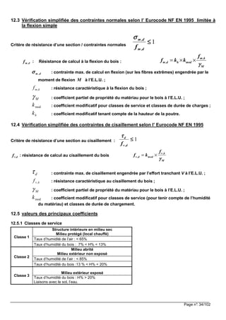 Page n°: 34/102
12.3 Vérification simplifiée des contraintes normales selon l’ Eurocode NF EN 1995 limitée à
la flexion simple
Critère de résistance d’une section / contraintes normales
1≤≤≤≤
d,m
d,m
f
σσσσ
d,mf : Résistance de calcul à la flexion du bois :
m,k
m,d h mod
M
f
f k k
γγγγ
= × ×
d,mσσσσ : contrainte max. de calcul en flexion (sur les fibres extrêmes) engendrée par le
moment de flexion M à l’E.L.U. ;
kmf , : résistance caractéristique à la flexion du bois ;
Mγ : coefficient partiel de propriété du matériau pour le bois à l’E.L.U. ;
modk : coefficient modificatif pour classes de service et classes de durée de charges ;
hk : coefficient modificatif tenant compte de la hauteur de la poutre.
12.4 Vérification simplifiée des contraintes de cisaillement selon l’ Eurocode NF EN 1995
Critère de résistance d’une section au cisaillement : 1≤≤≤≤
d,v
d
f
ττττ
d,vf : résistance de calcul au cisaillement du bois
v ,k
v ,d mod
M
f
f k
γγγγ
= ×
dτ : contrainte max. de cisaillement engendrée par l’effort tranchant V à l’E.L.U. ;
kvf , : résistance caractéristique au cisaillement du bois ;
Mγ : coefficient partiel de propriété du matériau pour le bois à l’E.L.U. ;
modk : coefficient modificatif pour classes de service (pour tenir compte de l’humidité
du matériau) et classes de durée de chargement.
12.5 valeurs des principaux coefficients
12.5.1 Classes de service
Classe 1
Structure intérieure en milieu sec
Milieu protégé (local chauffé)
Taux d’humidité de l’air : < 65%
Taux d’humidité du bois : 7% < H% < 13%
Classe 2
Milieu abrité
Milieu extérieur non exposé
Taux d’humidité de l’air : < 85%
Taux d’humidité du bois :13 % < H% < 20%
Classe 3
Milieu extérieur exposé
Taux d’humidité du bois : H% > 20%
Liaisons avec le sol, l’eau.
 