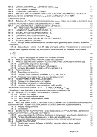 Page 4/102
13.6.2 L’ENROBAGE MINIMUM cmin ; L’ENROBAGE NOMINAL nomc 51
13.6.3 -: GROUPEMENT DE BARRES 51
13.6.4 - CONDITIONS DE BETONNAGE CORRECT : 51
13.6.5 TABLEAU 4.3NF : MODULATIONS DE LA CLASSE STRUCTURALE RECOMMANDEE, EN VUE DE LA
DETERMINATION DES ENROBAGES MINIMAUX durmin,c DANS LES TABLEAUX 4.4N ET 4.5NF. 52
CLASSE STRUCTURALE 52
13.6.6 TABLEAU 4.4N : VALEURS DE L'ENROBAGE MINIMAL durmin,c REQUIS VIS-A-VIS DE LA DURABILITE DANS
LE CAS DES ARMATURES DE BETON ARME CONFORMES A L’EN 10080 52
13.6.7 ORGANIGRAMME POUR LA DETERMINATION DE L’ENROBAGE : 53
13.7 ANCRAGE ET RECOUVREMENT ..................................................................................... 54
13.7.1 - LONGUEUR D’ANCRAGE DE CALCUL : bdl 54
13.7.2 CONTRAINTE ULTIME D'ADHERENCE : fbd 55
13.7.3 LONGUEUR D’ANCRAGE DE REFERENCE rqd,bl 55
13.7.4 CONDITIONS RELATIVES AU RAYON DE COURBURE : 56
13.7.5 ÉTUDE DE L’ANCRAGE DE BARRES. 57
13.7.5.1 ancrage partiel : détermination des caractéristiques géométriques du coude ou du crochet
d’extrémité. 57
13.7.5.2 Cas particulier : bétons 25ckf MPa≥ ancrage à partir de l’intersection de la barre avec la
bielle d’about supposée inclinée à 45°, la contrain te dans l’armature est inférieure à la contrainte
0 5
yk
S
f
,
γγγγ
59
13.7.5.3 Longueur développée des barres avec crochet d’extrémité 60
13.7.6 ANCRAGE DES ARMATURES PRINCIPALES DES TREILLIS SOUDES 60
13.7.7 ANCRAGE DES ARMATURES D'EFFORT TRANCHANT ET AUTRES ARMATURES TRANSVERSALES 61
13.7.7.1 Les différentes dispositions d’ancrages 61
13.7.7.2 Expressions littérales des longueurs développées : 61
13.7.7.3 Longueur développée des cadres, étriers, épingles et U 62
13.7.8 RECOUVREMENTS 63
13.7.8.1 Dispositions constructives 63
13.7.8.2 Longueur de recouvrement simplifiées 15321 ==== αααααααααααααααα 63
13.7.8.3 Armatures transversales dans une zone de recouvrement 64
13.7.9 RECOUVREMENT DES TREILLIS SOUDES : 66
13.7.9.1 Recouvrement des armatures principales 66
13.7.9.2 Dispositions constructives réglementaires 66
13.7.9.3 Longueur de calcul de recouvrement des treillis soudés 67
LA LONGUEUR DE RECOUVREMENT DE CALCUL : 0 1 2 3 4 5 6 0b,rqd ,minl l lα α α α α αα α α α α αα α α α α αα α α α α α= ≥ 67
Simplification pour déterminer le recouvrement des armatures treillis soudés 67
13.7.10 ANCRAGES ET JONCTIONS D’UN GROUPEMENT DE BARRES 69
13.7.10.1 Définition d’un paquet 69
13.7.10.2 Ancrage des paquets de barres 69
13.7.10.3 Recouvrement des paquets de barres 71
13.8 LES POUTRES ...................................................................................................................... 73
13.8.1 ANALYSE STRUCTURALE, METHODES DE CALCUL PERMETTANT DE DETERMINER LA DISTRIBUTION
DES SOLLICITATIONS ( MOMENT DE FLEXION, EFFORT TRANCHANT ) AINSI QUE DES DEPLACEMENTS. 73
13.8.1.1 Analyse élastique linéaire 73
13.8.1.2 Modélisation 73
13.8.2 SCHEMATISATION DE LA STRUCTURE : CHOIX DES LIAISONS AUX APPUIS, PORTEES A CONSIDERER,
LARGEUR PARTICIPANTE DE LA TABLE DE COMPRESSION 74
13.8.2.1 Largeurs participantes (efficaces) des tables de compression (pour tous les états limites) 74
13.8.2.2 Portées utiles (de calcul) des poutres et dalles dans les bâtiments 75
13.8.3 ÉVALUATION DES CHARGES TRANSMISES AUX PORTEURS HORIZONTAUX ET VERTICAUX 76
13.8.4 CAS DE CHARGEMENT 77
13.8.4.1 Équations du moment de flexion et de l'effort tranchant relatives à une travée i. 78
13.8.4.2 Appuis de rive 78
 