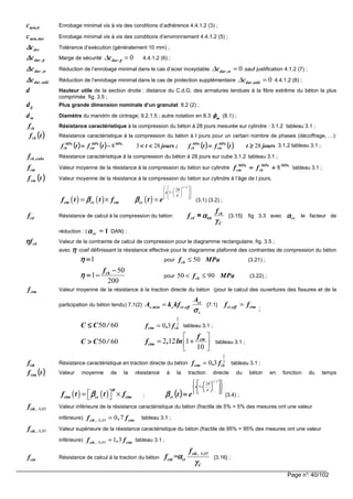 Page n°: 40/102
bmin,c Enrobage minimal vis à vis des conditions d’adhérence 4.4.1.2 (3) ;
durmin,c Enrobage minimal vis à vis des conditions d’environnement 4.4.1.2 (5) ;
devc∆∆∆∆ Tolérance d’exécution (généralement 10 mm) ;
γγγγ∆∆∆∆ ,durc Marge de sécurité 0dur ,c γγγγ∆ = 4.4.1.2 (6) ;
st,durc∆∆∆∆ Réduction de l’enrobage minimal dans le cas d’acier inoxydable 0dur ,stc∆ = .sauf justification 4.1.2 (7) ;
add,durc∆∆∆∆ Réduction de l’enrobage minimal dans le cas de protection supplémentaire 0dur ,addc∆ = 4.4.1.2 (8) ;
d Hauteur utile de la section droite : distance du C.d.G. des armatures tendues à la fibre extrême du béton la plus
comprimée fig. 3.5 ;
dg Plus grande dimension nominale d’un granulat 8.2 (2) ;
md Diamètre du mandrin de cintrage; 9.2.1.5 ; autre notation en 8.3 mφφφφ (8.1) ;
fck Résistance caractéristique à la compression du béton à 28 jours mesurée sur cylindre : 3.1.2 tableau 3.1 ;
(((( ))))tfck Résistance caractéristique à la compression du béton à t jours pour un certain nombre de phases (décoffrage, …):
(((( )))) (((( )))) (((( )))) (((( )))) joursttftf;joursttftf MPa
cm
MPa
ck
MPaMPa
cm
MPa
ck 282838 ≥≥≥≥====<<<<<<<<−−−−==== 3.1.2 tableau 3.1 ;
fck cube, Résistance caractéristique à la compression du béton à 28 jours sur cube 3.1.2 tableau 3.1 ;
fcm Valeur moyenne de la résistance à la compression du béton sur cylindre
MPaMPa
ck
MPa
cm ff 8++++==== tableau 3.1 ;
(((( ))))tfcm Valeur moyenne de la résistance à la compression du béton sur cylindre à l’âge de t jours.
( ) ( ) ( )
1 2
28
1
/
s
t
cm cc cm ccf t t f t eβ ββ ββ ββ β
    
 −  
     
= × = (3.1) (3.2) ;
fcd Résistance de calcul à la compression du béton:
C
ck
cd
f
f
γγγγ
ααααcc= {3.15} fig 3.3 avec ccαααα le facteur de
réduction : ( 1=ccαααα DAN) ;
cdfηηηη Valeur de la contrainte de calcul de compression pour le diagramme rectangulaire, fig. 3.5 ;
avec ηηηη coef définissant la résistance effective pour le diagramme plafonné des contraintes de compression du béton
1====ηηηη pour 50ckf MPa≤ (3.21) ;
200
50
1
−−−−
−−−−==== ckf
ηηηη pour 50 90ckf MPa< ≤ (3.22) ;
ctmf Valeur moyenne de la résistance à la traction directe du béton (pour le calcul des ouvertures des fissures et de la
participation du béton tendu) 7.1(2) ct
s ,min c ct ,eff
s
A
A k kf
σσσσ
= {7.1} ct ,eff ctmf f=
;
6050 /CC ≤≤≤≤ f fctm ck= 0 3
2
3
, tableau 3.1 ;
6050 /CC >>>> 2 12 1
10
cm
ctm
f
f , ln
 
= + 
 
tableau 3.1 ;
fctk Résistance caractéristique en traction directe du béton f fctm ck= 0 3
2
3
, tableau 3.1 ;
(((( ))))tfctm Valeur moyenne de la résistance à la traction directe du béton en fonction du temps
( ) ( )ctm cc ctmf t t f
αααα
ββββ = ×  ; (((( )))) 





















−−−−
====
21
28
1
/
t
s
cc etββββ (3.4) ;
0 05ctk , ,f Valeur inférieure de la résistance caractéristique du béton (fractile de 5% = 5% des mesures ont une valeur
inférieure) 0 05 0 7ctk , , ctmf , f= tableau 3.1 ;
0 95ctk , ,f Valeur supérieure de la résistance caractéristique du béton (fractile de 95% = 95% des mesures ont une valeur
inférieure) 0 95 1 3ctk , , ctmf , f= tableau 3.1 ;
ctdf Résistance de calcul à la traction du béton
0 05ctk , ,
ctd ct
C
f
f =αααα
γγγγ
{3.16} ;
 