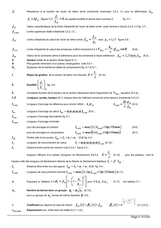 Page n°: 41/102
ft Résistance à la traction de l’acier de béton armé (contrainte maximale) 3.2.2. (1) pour la déformation ukεεεε
ykt kff ==== (figure 3.7) k
f
f
yk
t
==== est appelé ductilité et donné dans l’annexe C fig. 3.7 ;
fyk Valeur caractéristique de la limite d’élasticité de l’acier de béton armé (acier laminé à chaud) 3.2.2. (1) fig. 3.7 ;
max,yf Limite supérieure réelle d’élasticité 3.2.2. (1) ;
fyd Limite d’élasticité de calcul de l’acier de béton armé
S
yk
yd
f
f
γγγγ
==== avec 151,S ====γγγγ figure 3.8 ;
fywd Limite d’élasticité de calcul des armatures d’effort tranchant 6.2.3
sw
Rd ,s ywd
A
V zf cot
s
θθθθ= {6.8} ;
bdf Valeur de la contrainte ultime d’adhérence pour les armatures à haute adhérence ctdbd f,f 21252 ηηηηηηηη==== {8.2} ;
h Hauteur totale de la section droite (figure 6.1) ;
h Plus grande dimension d’un poteau rectangulaire, voile 9.5.1 ;
hf Épaisseur de la membrure (table de compression) fig. 6.7 et 9.1 ;
i Rayon de giration de la section de béton non fissurée
i
l0
====λλλλ {5.14} ;
k Ductilité
Ky
t
f
f








fig. 3.8 ;
k Constante fonction de la hauteur de la section intervenant dans l’expression de c,RdV équation (6.2.a) ;
L,l Longueur, portée, hauteur {5.1} ;hauteur libre de l’élément comprimé entre liaisons d’extrémité 5.8.3.2 ;
rqd,bl Longueur d’ancrage de référence pour ancrer l’effort : sdsA σσσσ
bd
sd
rqd,b
f
l
σσσσ
4
∅∅∅∅
==== {8.3} ;
bdl Longueur d’ancrage de calcul 1 2 3 4 5bd b,rqdl lα α α α αα α α α αα α α α αα α α α α= {8.4} ;
eq,bl Longueur d’ancrage équivalente fig. 8.1 ;
lb,min Longueur d’ancrage minimale :
pour les ancrages en traction ( )0 3 10 100b,min b,rqdl max , l ; ; mmφφφφ= {8.6} ;
pour les ancrages en compression (((( ))))mm;;l,maxl rqd,b,minb 1001060 φφφφ==== {8.7} ;
effl Portée utile d’une poutre, l l a aeff n= + +1 2 {5.8} fig. 5.4 ;
0l Longueur de recouvrement de calcul 0 1 2 3 4 5 6 b,rqdl lα α α α α αα α α α α αα α α α α αα α α α α α= {8.10} ;
0l Distance entre points de moment nuls 5.3.2.1 figure 5.2 ;
longueur efficace d’un poteau (longueur de flambement) 5.8.3.2
i
l0
====λλλλ {5.14} pour les poteaux, c’est la
hauteur utile dite longueur de flambement déduite de la théorie du flambement élastique l lo eff= β ;
nl Distance libre entre nus des appuis l l a aeff n= + +1 2 {5.8} fig. 5.4 ;
,minl0 Longueur de recouvrement minimal ( )0 60 3 15 200,min b,rqdl max , l ; ; mmα φα φα φα φ= {8.11} ;
n Exposant n (tableau 3.1)














−−−−−−−−====
n
c
c
cdc f
2
11
εεεε
εεεε
σσσσ pour 20 cc εεεεεεεε ≤≤≤≤≤≤≤≤ (3.17) voir tableau 3.1 ;
nb Nombre de barres dans un groupe : n bnφ φφ φφ φφ φ= {8.14} ;
pour un groupe de nb barres de même diamètre φφφφ 8.9 ;
s Coefficient qui dépend du type de ciment ( ) ( ) ( )
1 2
28
1
/
s
t
cm cc cm ccf t t f t eβ ββ ββ ββ β
    
 −  
     
= × = (3.1) (3.2) ;
slabsmax,s Espacement max. limite dans les dalles 9.3.1.1 (3) ;
 