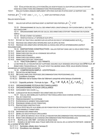 Page 5/102
13.9 ÉVALUATION DES SOLLICITATIONS DALLES ISOSTATIQUES OU SUR APPUIS CONTINUS PORTANT
DANS DEUX DIRECTIONS (RECOMMANDATIONS PROFESSIONNELLES ) ................................................. 79
13.9.1 DALLES PLEINES UNIQUES SIMPLEMENT APPUYEES SUR SES 4 COTES DONT LE RAPPORT DES
PORTEES 50,
y
x
>>>>====
ℓ
ℓ
ρρρρ AVEC x y≤ℓ ℓ xℓ , yℓ SONT LES PORTEES UTILES 79
DALLES ISOSTATIQUES 79
13.9.2 DALLES SUR APPUIS CONTINUS DONT LE RAPPORT DES PORTEES 50,
y
x
>>>>====
ℓ
ℓ
ρρρρ 80
13.10 ORGANIGRAMME DE CALCUL DES ARMATURES LONGITUDINALES EN FLEXION SIMPLE, SECTION
RECTANGULAIRE :........................................................................................................................... 81
13.11 ORGANIGRAMME SIMPLIFIE DE CALCUL DES ARMATURES D’EFFORT TRANCHANT EN FLEXION
SIMPLE :......................................................................................................................................... 82
13.12 ÉPURE D'ARRET DE BARRES:............................................................................................... 83
13.13 VERIFICATION DU LIT INFERIEUR SUR APPUI.......................................................................... 84
13.13.1 EFFORT DE TRACTION A ANCRER SUR LES APPUIS DE RIVE ET INTERMEDIAIRES NOTE EdF . 84
13.13.2 ANCRAGE DES ARMATURES INFERIEURES SUR UN APPUI DE RIVE 84
13.13.3 ANCRAGE DES ARMATURES INFERIEURES AU NIVEAU DES APPUIS INTERMEDIAIRES (ASPECT
REGLEMENTAIRE) 85
13.14 DISPOSITIONS CONSTRUCTIVES : DALLES PORTANT DANS UNE OU DEUX DIRECTIONS. ... 86
13.14.1 ARMATURE DE FLEXION 86
13.14.2 ARMATURES DES DALLES AU VOISINAGE DES APPUIS 86
13.14.3 ARMATURES D'ANGLE 87
13.14.4 ARMATURES DES BORDS LIBRES 87
13.14.5 ARMATURES D'EFFORT TRANCHANT 87
13.15 TRACTION SIMPLE - LES TIRANTS................................................................................ 87
• LA MAITRISE DE LA FISSURATION EST SUPPOSEE ASSUREE SAUF DEMANDE SPECIFIQUE DES DPM POUR :87
• ARMATURES TRANSVERSALES : CE SUJET N’EST PAS ABORDE DANS L’EC2, NOUS RESPECTERONS
NEANMOINS LES DISPOSITIONS SUIVANTES : 87
13.16 COMPRESSION SIMPLE - LES POTEAUX –................................................................... 88
13.16.1 DEFINITION GEOMETRIQUE 88
13.16.2 METHODE SIMPLIFIEE PROPOSEE (RECOMMANDATIONS PROFESSIONNELLES) 88
13.16.2.1 Conditions d’emploi 88
13.16.2.2 Définition de la hauteur libre de l’élément comprimé entre liaisons d’extrémité 89
13.16.2.3 Capacité portante : Formule du type : Rd h s c cd ydN k k A f fα ρα ρα ρα ρ = +  90
13.16.3 ORGANIGRAMME POTEAUX RECTANGULAIRES 91
13.16.4 ORGANIGRAMME POTEAUX CIRCULAIRES 92
13.16.5 ESPACEMENT DES COURS t,cls 93
13.16.6 LONGUEUR DE RECOUVREMENT DES ARMATURES EN ATTENTE 93
13.17 CALCUL DES SEMELLES FILANTES ET RECTANGULAIRES SOUS CHARGE CENTREE ................... 94
13.17.1 SOL DE FONDATION 94
13.17.2 DIMENSIONNEMENT DU COFFRAGE 94
13.17.3 EXPRESSION DU MOMENT REGLEMENTAIRE 94
13.17.4 ENROBAGE (SEMELLES DE FONDATION) 95
13.17.5 DISPOSITIONS CONSTRUCTIVES 95
L’ARTICLE 9.8.2 RELATIF AUX SEMELLES DE FONDATION DE POTEAUX ET DE VOILES N’INDIQUE PAS DE
SECTION MINIMALE D’ARMATURES.................................................................................................... 95
13.17.6 ANCRAGES DES ARMATURES 95
13.17.7 SEMELLES SOUS POTEAUX CIRCULAIRES 95
13.17.8 ÉTAT LIMITE DE SERVICE VIS-A-VIS DE LA FISSURATION (RECOMMANDATIONS PROFESSIONNELLES) 95
13.17.9 ARMATURES MINIMALES DE CHAINAGE (RECOMMANDATIONS PROFESSIONNELLES) 95
13.17.10 RAPPELS DE L’EN 1997 : CRITERES DE RESISTANCE 96
13.17.11 EXEMPLE DE METHODE ANALYTIQUE SIMPLIFIEE DE CALCUL DE LA CAPACITE PORTANTE ANNEXE D
DE LA NORME NF EN 1997-1 98
13.17.11.1 Symboles utilisés dans l’annexe D 98
13.17.11.2 Conditions non drainées 98
 