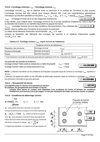 Page n°: 51/102
13.6.2 L’enrobage minimum cmin ; l’enrobage nominal nomc
L’enrobage nominal nomc est la distance entre le parement et la surface de l’armature la plus proche.
L’enrobage nominal doit être calculé pour chaque élément BA, c’est une caractéristique géométrique
intrinsèque qui doit être spécifiée sur les plans. devminnom ccc ∆∆∆∆++++==== {4.1} {{{{ }}}}mm;c;cmaxc durmin,bmin,min 10====
bmin,c : enrobage minimal vis-à-vis des exigences d'adhérence.
Il faut vérifier, pour chaque barre, l’enrobage minimum vis à vis des conditions d’adhérence, celui-ci étant lié
au diamètre de la barre ou au diamètre équivalent du paquet de barres.
durmin,c : enrobage minimal vis-à-vis des conditions d'environnement. Pour l’élément BA
étudié, il faut le vérifier pour l’armature la plus proche du parement.
La valeur de la tolérance d’exécution recommandée : mmcdev 10====∆∆∆∆ .
Lorsque la réalisation des éléments des ouvrages est soumise à un système d'assurance qualité,
mmcdev 100 ≤≤≤≤≤≤≤≤ ∆∆∆∆ .
Tableau 4.2 : Enrobage minimal bmin,c requis vis-à-vis de l'adhérence
Exigence vis-à-vis de l'adhérence
Disposition des armatures Enrobage minimal
*
bmin,c
Armature individuelle Diamètre de la barre φφφφ
Paquet Diamètre équivalent nφφφφ (voir 8.9.1)
*: Si la dimension nominale du plus gros granulat est supérieure à 32 mm, il convient de majorer bmin,c de 5mm
Cas particulier des semelles de fondations :
enrobage nominal = béton coulé au contact avec un béton de propreté 30nomc mm=
enrobage nominal = béton en contact direct avec le sol 65nomc mm=
NOTE : L’attention est attirée sur les problèmes de fissuration auxquels risque de conduire un enrobage nomc supérieur à
50 mm.
L’attention est également attirée sur les difficultés de bétonnage auxquels risque de conduire un enrobage nomc inférieur
à la dimension nominale du plus gros granulat.
13.6.3 -: Groupement de barres
Les paquets jusqu’à 3 barres sont autorisés en traction.
En pratique, les groupements sont limités à 2 barres.
Lorsque deux barres en contact sont disposées l'une au-dessus de l'autre, et lorsque les conditions
d'adhérence sont bonnes (voir § ancrages), il n'est pas nécessaire de traiter ces barres comme un paquet.
13.6.4 - Conditions de bétonnage correct :
mm20
maxe
n
2
1
kd
k
g ++++≥≥≥≥
φφφφ
; 11 ====k ; mmk 52 ==== .
gd : plus grande dimension nominale d’un granulat.
Lorsque toutes les barres du paquet ont le même diamètre φφφφ :
mmnbn 55≤= φφφφφφφφ ; bn nombre de barres du paquet
sinon nφφφφ est le diamètre d’une barre fictive équivalente de
même aire et de même centre de gravité que pour l’ensemble
des barres composant le paquet. : 2
n i
i
φ φφ φφ φφ φ= ∑ .
Le rapport des diamètres d’un paquet ne doit pas excéder 1,7.
Paquets de barres
ou barres isolées
nφφφφ
e
e
nφφφφ
nφφφφ nφφφφ
c
c
8.2
8.9.1 (4)
9.1
8.9
4.4.1.2(5) DAN
8.9.1 (4)
9.1
4.4.1.3(4) DAN
4.4.1.2 (5)
4.4.1.2 (3)
 