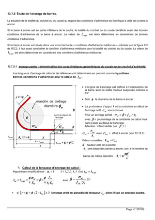 Page n°: 57/102
13.7.5 Étude de l’ancrage de barres.
La situation de la totalité du crochet ou du coude au regard des conditions d’adhérence est identique à celle de la barre à
ancrer.
Si la barre à ancrer est en partie inférieure de la poutre, la totalité du crochet ou du coude bénéficie aussi des bonnes
conditions d’adhérence de la barre à ancrer. La valeur de b ,rqdl est alors déterminée en considérant de bonnes
conditions d’adhérence.
Si la barre à ancrer est située dans une zone hachurée « conditions d’adhérence médiocres » précisée sur la figure 8.2
de l’EC2, il faut aussi considérer la condition d’adhérence médiocre pour la totalité du crochet ou du coude. La valeur de
b ,rqdl est alors déterminée en considérant des conditions d’adhérence médiocres.
13.7.5.1 ancrage partiel : détermination des caractéristiques géométriques du coude ou du crochet d’extrémité.
Les longueurs d’ancrage de calcul et de référence sont déterminées en prenant comme hypothèse :
bonnes conditions d’adhérence pour le calcul de bdf .
• L’origine de l’ancrage est définie à l’intersection de
la barre avec la bielle d’about supposée inclinée à
45°.
• Soit φφφφ le diamètre de la barre à ancrer
• La profondeur d’appui t et la contrainte au début de
l’ancrage noté sdσσσσ sont connues.
Pour un ancrage partiel : sd yk Sf /σ β γσ β γσ β γσ β γ= ×
avec ββββ = pourcentage de la contrainte de calcul max.
dans l’acier au début de l’ancrage.
Attention : il faut vérifier que 1ββββ ≤ .
Ed
sd
s
F
A
σσσσ = avec EdF = effort à ancrer (voir 13.12.1)
Valeur conseillée : Ed EdF V=
d hauteur utile de la poutre
sA : aire totale des barres à ancrer, soit n le nombre de
barres de même diamètre :
2
4
sA n
πφπφπφπφ
=
Calcul de la longueur d’ancrage de calcul :
Hypothèses simplificatrices : 1 1 2 3 4 5i i , , , ,αααα = = d’où rqd,bbd ll ====
4 4
yksd
bd b,rqd
bd S bd
f
l l
f f
σσσσφ φφ φφ φφ φ
ββββ
γγγγ
= = = × avec 1sd
yk Sf
σσσσ
ββββ
γγγγ
= ≤
• si [ ]2 0t bdt lφ φφ φφ φφ φ+ + − ≥ l’ancrage droit est possible de longueur bdl sinon il faut un ancrage courbe.
θθθθ
xφφφφφφφφ ++++2mnomc
mandrin de cintrage
mφφφφdiamètre:
tφφφφ
sdσσσσbtσσσσ
φφφφ5≥≥≥≥y
point de départ de
l'ancrage
45°
nomct −
t
h
2φφφφφφφφ ++ tnomc
φφφφ
 