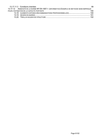 Page 6/102
13.17.11.3 Conditions drainées 99
13.17.12 ANNEXE E DE LA NORME NF EN 1997-1 (INFORMATIVE) EXEMPLE DE METHODE SEMI-EMPIRIQUE
POUR L'ESTIMATION DE LA CAPACITE PORTANTE 100
13.18 ELEMENTS EXPOSES (RECOMMANDATIONS PROFESSIONNELLES)......................................... 100
13.19 ACIERS EN BARRES .......................................................................................................... 101
13.20 TREILLIS SOUDES DE STRUCTURE...................................................................................... 102
 