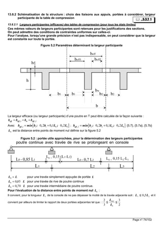 Page n°: 74/102
13.8.2 Schématisation de la structure : choix des liaisons aux appuis, portées à considérer, largeur
participante de la table de compression
13.8.2.1 Largeurs participantes (efficaces) des tables de compression (pour tous les états limites)
Ces mêmes valeurs de largeurs participantes sont retenues pour les justifications des sections.
On peut admettre des conditions de contraintes uniformes sur celles-ci.
Pour l’analyse, lorsqu’une grande précision n’est pas indispensable, on peut considérer que la largeur
est constante sur toute la portée.
Figure 5.2 Paramètres déterminant la largeur participante
beff
beff1 beff2
h
hf
b
b1 b1 b2 b2
bw
La largeur efficace (ou largeur participante) d’une poutre en T peut être calculée de la façon suivante :
1 2eff eff , w eff ,b b b b= + +
Avec [ ]1 1 1 0 00 2 0 1 0 2eff ,b min b ; , b , L ; , L= + ; [ ]2 2 2 0 00 2 0 1 0 2eff ,b min b ; , b , L ; , L= + {5.7}, {5.7a}, {5.7b}
0L est la distance entre points de moment nul définie sur la figure 5.2
Figure 5.2 : portée utile approchées, pour la détermination des largeurs participantes
L3L2L1
L0 = 0,7 L2L0 = 0,85 L1
L0 = 0,15 (L1+L2) L0 = 0,15 L2+L3
poutre continue avec travée de rive se prolongeant en console
L L0 = pour une travée simplement appuyée de portée L
L L0 0 85= , pour une travée de rive de poutre continue
L L0 0 70= , pour une travée intermédiaire de poutre continue.
Pour l’évaluation de la distance entre points de moment nul 0L :
Il convient, pour la longueur 3L de la console de ne pas dépasser la moitié de la travée adjacente soit : 23 50 L,L ≤≤≤≤ et il
convient par ailleurs de limiter le rapport de deux portées adjacentes tel que : :
2
3
3
2 1
≤≤≤≤≤≤≤≤ ++++
i
i
L
L
...5.3.2 .1
 