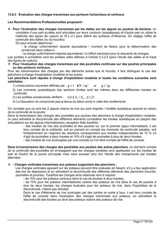 Page n°: 76/102
13.8.3 Évaluation des charges transmises aux porteurs horizontaux et verticaux
Les Recommandations Professionnelles proposent :
Pour l’évaluation des charges transmises par les dalles sur les appuis ou poutres de bordure, on
considère d’une part qu’elles sont articulées sur leurs contours (isostatiques) et d’autre part on utilise la
méthode des lignes de rupture (à l’E.L.U.) pour définir les surfaces d’influence. On néglige l’effet de
continuité des dalles (ou du hourdis).
On peut ensuite déterminer :
- la charge uniformément répartie équivalente / moment de flexion pour la détermination des
armatures dans celles-ci.
- la charge uniformément répartie équivalente / à l’effort tranchant pour la descente de charges.
Les portées à considérer sont les portées utiles définies à l’article 5.3.2.2 (pour l’étude des dalles et le tracé
des lignes de rupture)
Pour l’évaluation des charges transmises par des poutrelles continues sur des poutres principales
ou des porteurs verticaux.
Pour les transmissions des charges par des éléments autres que le hourdis, il faut distinguer le cas des
planchers à charge d'exploitation modérée et les autres.
Les planchers sont réputés à charge d'exploitation modérée si toutes les conditions suivantes sont
satisfaites :
1) constructions courantes définies par : q KN m et q g≤ ≤5 22
/
2) Les moments quadratiques des sections droites sont les mêmes dans les différentes travées en
continuité.
3) Les portées consécutives vérifient : 25180 1 ,L/L, ii ≤≤≤≤≤≤≤≤ −−−−
4) La fissuration ne compromet pas la tenue du béton armé ni celle des revêtements
On constate que ce sont les 2 appuis voisins de rive qui sont majorés / modèle isostatique associé en raison
de la continuité de la poutre.
Dans la transmission des charges des poutrelles aux poutres des planchers à charge d'exploitation modérée,
on peut admettre la discontinuité des différents éléments (considérer les travées isostatiques en plaçant des
articulations sur les appuis intermédiaires), exception faite toutefois :
- des travées de rive des poutrelles et des poutres où, sur le premier appui intermédiaire, il est
tenu compte de la solidarité, soit en prenant en compte les moments de continuité adoptés, soit
forfaitairement en majorant les réactions correspondant aux travées indépendantes de 15 % s'il
s'agit de poutrelles à deux travées et 10% s'il s'agit de poutrelles à plus de deux travées,
- des travées de rive prolongées par une console où l'on tient compte de l'effet de console.
Dans la transmission des charges des poutrelles aux poutres des autres planchers, on doit tenir compte
de la continuité des poutrelles en envisageant que les charges variables sont appliquées sur les travées de
part et d'autre de la poutre principale mais sans pousser plus loin l'étude des chargements par travées
alternées.
- Charges verticales transmises aux poteaux supportant des planchers :
Les charges verticales agissant sur les poteaux peuvent être évaluées en faisant, s'il y a lieu application
des lois de dégression et en admettant la discontinuité des différents éléments des planchers (hourdis,
poutrelles et poutres). Toutefois les charges ainsi obtenues sont à majorer :
- de 15% pour les poteaux centraux dans le cas de poutres à deux travées,
- de 10% pour les poteaux intermédiaires voisins des poteaux de rive dans le cas de poutres à
plus de deux travées, les charges évaluées pour les poteaux de rive, dans l'hypothèse de la
discontinuité, n'étant pas réduites.
Dans le cas d'éléments de rive prolongés par des parties en porte à faux, il est tenu compte de
l'effet de console dans l'évaluation des charges transmises aux poteaux, en admettant la
discontinuité des travées au droit des poteaux voisins des poteaux de rive.
 