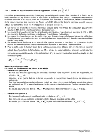 Page n°: 80/102
13.9.2 dalles sur appuis continus dont le rapport des portées 50,
y
x
>>>>====
ℓ
ℓ
ρρρρ
Les dalles rectangulaires encastrées (totalement ou partiellement) peuvent être calculées à la flexion sur la
base des efforts qui s’y développeraient si elles étaient articulées sur leur contour. Les valeurs maximales des
moments en travée et sur appuis, dans les 2 directions sont évaluées, à des fractions, fixées forfaitairement,
de la valeur maximale des moments de flexion 0
xM et
0
yM déterminés dans le panneau associé supposé
articulé sur son contour ayant les mêmes portées et charges appliquées.
En travée, les moments de flexion maximaux calculés dans l’hypothèse de l’articulation peuvent être
réduits de 15% à 25% selon les conditions d’encastrement.
Les moments d’encastrement sur les grands cotés sont évalués respectivement au moins à 40% et 50%
des moments de flexion maximaux évalués dans l’hypothèse de l’articulation.
Les moments d’encastrement sur les petits cotés sont égaux à ceux évalués pour les grands cotés dans
l’hypothèse que ces grands cotés sont encastrés (totalement ou partiellement) dans les mêmes conditions
que les petits cotés.
De part et d’autre de chaque appui intermédiaire, que ce soit dans la direction x ou y, on retient la plus
grande des valeurs absolues des moments évalués à gauche et à droite de l’appui considéré.
Pour la dalle notée i , lorsqu’il s’agit de la portée principale, si on désigne par 0
ixM le moment maximal
calculé dans l’hypothèse de l’articulation, par xiM 1−−−− et ixM les valeurs absolues prises en compte pour les
moments sur appuis (de gauche et de droite) et par tixM le moment maximal considéré en travée, on doit
vérifier l’inégalité :
01
251
2
ix
ixxi
tix M,
MM
M ≥≥≥≥
++++
++++ −−−−
Méthode pratique proposée :
On choisit les moments sur les appuis et en travée.
* Dans le sens principal x
En rive pour tous les appuis réputés articulés : en béton (voile ou poutre) et mur en maçonnerie, on
choisira : 0rive ,xM = .
Attention : si en rive la dalle se prolonge en console, le moment sur l’appui de rive est statiquement
déterminé.
Sur tous les appuis intermédiaires (grands cotés), les valeurs du moment de flexion seront déterminées
en multipliant par 0,5 la valeur la plus grande des moments isostatiques des 2 dalles encadrant l’appui
étudié.
En travée, pour une dalle de rive : 0
1 1t x xM M= et pour une dalle intermédiaire i : 0
750 ixtix M,M ==== .
* Dans le sens porteur y
En rive pour tous les appuis réputés articulés, on choisira : 0rive ,yM = .
Les moments sur appuis (petits cotés) doivent être égaux à ceux des grands cotés.
En travée, pour une dalle de rive :
0
1 1t y yM M= et pour une dalle intermédiaire i :
0
750 iytiy M,M ==== .
 