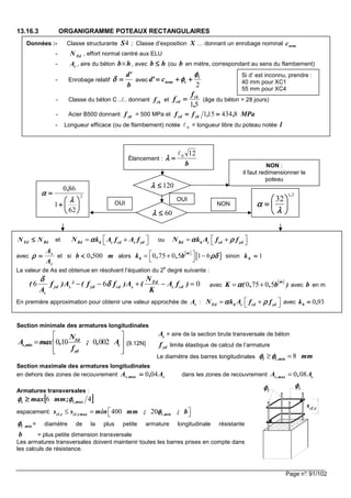 Page n°: 91/102
13.16.3 ORGANIGRAMME POTEAUX RECTANGULAIRES
Section minimale des armatures longitudinales
0 10 0 002Ed
s,min c
yd
N
A max , ; , A
f
 
=  
  
{9.12N}
= aire de la section brute transversale de béton
limite élastique de calcul de l’armature
Le diamètre des barres longitudinales 8l l ,min mmφ φφ φφ φφ φ≥ =
Section maximale des armatures longitudinales
en dehors des zones de recouvrement c,maxs A,A 040==== dans les zones de recouvrement 0 08s ,max cA , A=
Armatures transversales :
espacement: 400 20cl ,t cl ,t max l ,mins s min mm ; ; bφφφφ ≤ =  
= diamètre de la plus petite armature longitudinale résistante
= plus petite dimension transversale
Les armatures transversales doivent maintenir toutes les barres prises en compte dans
les calculs de résistance.
cA
ydf
[[[[ ]]]]46 max,lt ;mmmax φφφφφφφφ ≥≥≥≥
minlφφφφ
b
tφφφφlφφφφ
t,cls
Données :- Classe structurante 4S ; Classe d’exposition X … donnant un enrobage nominal nomc
- EdN , effort normal centré aux ELU
- cA , aire du béton b h× , avec hb ≤≤≤≤ (ou b en mètre, correspondant au sens du flambement)
- Enrobage relatif
b
'd
====δδδδ avec
2
l
tnomc'd
φφφφ
φφφφ ++++++++====
- Classe du béton C ../.. donnant ckf et
51,
f
f ck
cd ==== (âge du béton > 28 jours)
- Acier B500 donnant ykf = 500 MPa et MPa,,ff ykyd 8434151 ========
- Longueur efficace (ou de flambement) notée 0ℓ = longueur libre du poteau notée l
Élancement :
b
120ℓ
====λλλλ
120≤≤≤≤λλλλ
NON :
il faut redimensionner le
poteau
60≤≤≤≤λλλλ
OUI
2
62
1
860






++++
====
λλλλ
αααα
,
31
32
,






====
λλλλ
ααααOUI NON
RdEd NN ≤≤≤≤ et Rd h c cd s ydN k A f A fαααα  = +  ou Rd h c cd ydN k A f fα ρα ρα ρα ρ = + 
avec
c
s
A
A
====ρρρρ et si m,b 5000<<<< alors
[ ]
[ ]0 75 0 5 1 6
m
hk , , b ρδρδρδρδ = + −
 
sinon 1====hk
La valeur de As est obtenue en résolvant l’équation du 2
e
degré suivante :
6 6 0Ed
yd s yd cd s c cd
c
N
( f )A ² ( f f )A ( A f )
A K
δδδδ
δδδδ− − + − = avec
[ ]
0 75 0 5
m
K ( , , b )αααα= + avec b en m
En première approximation pour obtenir une valeur approchée de sA : Ed h c cd ydN k A f fα ρα ρα ρα ρ = +  avec 930,kh ====
Si d’ est inconnu, prendre :
40 mm pour XC1
55 mm pour XC4
 