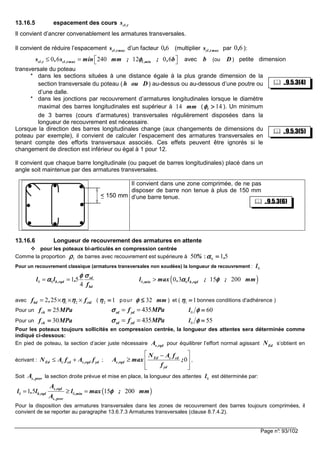 Page n°: 93/102
13.16.5 espacement des cours t,cls
Il convient d’ancrer convenablement les armatures transversales.
Il convient de réduire l’espacement cl ,t maxs d’un facteur (multiplier cl ,t maxs par ):
0 6 240 12 0 6cl ,t cl ,t max l ,mins , s min mm ; ; , bφφφφ ≤ =   avec b (ou D ) petite dimension
transversale du poteau
* dans les sections situées à une distance égale à la plus grande dimension de la
section transversale du poteau ( h ou D) au-dessus ou au-dessous d’une poutre ou
d’une dalle.
* dans les jonctions par recouvrement d’armatures longitudinales lorsque le diamètre
maximal des barres longitudinales est supérieur à ( ). Un minimum
de 3 barres (cours d’armatures) transversales régulièrement disposées dans la
longueur de recouvrement est nécessaire.
Lorsque la direction des barres longitudinales change (aux changements de dimensions du
poteau par exemple), il convient de calculer l’espacement des armatures transversales en
tenant compte des efforts transversaux associés. Ces effets peuvent être ignorés si le
changement de direction est inférieur ou égal à 1 pour 12.
Il convient que chaque barre longitudinale (ou paquet de barres longitudinales) placé dans un
angle soit maintenue par des armatures transversales.
Il convient dans une zone comprimée, de ne pas
disposer de barre non tenue à plus de 150 mm
d’une barre tenue.
13.16.6 Longueur de recouvrement des armatures en attente
pour les poteaux bi-articulés en compression centrée
Comme la proportion de barres avec recouvrement est supérieure à :
Pour un recouvrement classique (armatures transversales non soudées) la longueur de recouvrement :
avec ( pour ) et ( bonnes conditions d'adhérence )
Pour un
Pour un
Pour les poteaux toujours sollicités en compression centrée, la longueur des attentes sera déterminée comme
indiqué ci-dessous:
En pied de poteau, la section d’acier juste nécessaire s,rqdA pour équilibrer l’effort normal agissant s’obtient en
écrivant : Ed c cd s,rqd ydN A f A f≤ + ; 0Ed c cd
s,rqd
yd
N A f
A max ;
f
 −
≥  
  
,
Soit la section droite prévue et mise en place, la longueur des attentes est déterminée par:
Pour la disposition des armatures transversales dans les zones de recouvrement des barres toujours comprimées, il
convient de se reporter au paragraphe 13.6.7.3 Armatures transversales (clause 8.7.4.2).
0 6, 60,
mm14 14>>>>lφφφφ
< 150 mm
1ρρρρ %50 516 ,====αααα
0l
bd
sd
rqd,b
f
,ll
σσσσφφφφ
αααα
4
5160 == ( )0 60 3 15 200,min b,rqdl max , l ; ; mmα φα φα φα φ>
1 22 25bd ctdf , fη ηη ηη ηη η= × × × 12 ====ηηηη mm32≤≤≤≤φφφφ 11 ====ηηηη
MPafck 25==== 435sd ydf MPaσσσσ = = 600 ====φφφφl
MPafck 30==== 435sd ydf MPaσσσσ = = 550 ====φφφφl
EdN
s,provA 0l
( )0 01 5 15 200s,rqd
b,rqd ,min
s ,prov
A
l , l l max ; mm
A
φφφφ= ≥ =
..9.5.3(5)
..9.5.3(4)
..9.5.3(6)
 