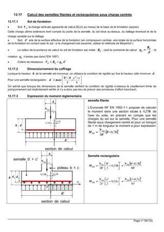 Page n°: 94/102
13.17 Calcul des semelles filantes et rectangulaires sous charge centrée
13.17.1 Sol de fondation
• Soit la charge verticale agissante de calcul (ELU) au niveau de la base de la fondation (assise).
Cette charge ultime extérieure tient compte du poids de la semelle, du sol situé au-dessus, du dallage éventuel et de la
charge variable sur le dallage.
• Soit aire de la surface effective de la fondation (en compression centrée, aire totale de la surface horizontale
de la fondation en contact avec le sol ; si le chargement est excentré, utiliser la méthode de Meyerhof )
• La valeur de la portance de calcul du sol de fondation est notée : ; (soit la contrainte de calcul : ; la
notation n’existe pas dans l’EN 1997)
• Critère de résistance : d d dV R q A'≤ =
13.17.2 Dimensionnement du coffrage
Lorsque la hauteur de la semelle est inconnue, on utilisera la condition de rigidité qui fixe la hauteur utile minimum .
Pour une semelle rectangulaire :
On admet que lorsque les dimensions de la semelle vérifient la condition de rigidité ci-dessus le cisaillement limite de
poinçonnement est implicitement vérifié (il n’y a donc pas lieu de prévoir des armatures d’effort tranchant).
13.17.3 Expression du moment réglementaire
semelle filante
L’Eurocode NF EN 1992-1-1 propose de calculer
le moment dans une section située à de
l’axe du voile, en prenant en compte que les
charges du sol sur la semelle. Pour une semelle
filante sous chargement centré et pour un tronçon
de 1 m de longueur le moment a pour expression:
Semelle rectangulaire
dV
'A
dR
'A
R
q d
d ====
dq
h d
4 4
b' b c' c
d max ;
− − 
≥  
 
b
EdN
'b
h d
section de calcul
b,150
b,350
b,350
[[[[ ]]]]2
70
8
b,'b
'b
N
M Ed
Ed −−−−====
b
EdN
'b
h
section de calcul
b,150b,350
poteau b X c
semelle b' X c'
x
y
xdyd
[[[[ ]]]]
'b
b,'bN
b,
'b
'b
N
M EdEd
Edx
8
70
350
22
22
−−−−
====





−−−−====
[[[[ ]]]]
'c
c,'cN
c,
'c
'c
N
M EdEd
Edy
8
70
350
22
22
−−−−
====





−−−−====
 