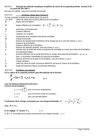 Page n°: 98/102
13.17.11 Exemple de méthode analytique simplifiée de calcul de la capacité portante annexe D de
la norme NF EN 1997-1
Domaine de validité : base de la semelle horizontale
13.17.11.1 Symboles utilisés dans l’annexe D
(1) Les symboles suivants sont utilisés dans l’annexe D:
valeur de calcul de la surface effective de la fondation ;
largeur de la fondation ;
largeur effective de la fondation ;
profondeur d’encastrement ;
cohésion effective
cohésion non drainée
excentricité de la résultante des forces verticales ;
charge horizontale ;
facteurs de représentant l’inclinaison de la charge due à H, avec les indices c, q et γ ;
longueur de la fondation ;
longueur effective de la fondation ;
facteurs de capacité portante, avec les indices c, q et γ ;
pression due au poids des terres ou pression de surcharge au niveau de la base de la fondation
en contraintes totales ;
pression effective due au poids des terres au niveau de la base de la fondation ;
avec la pression interstitielle à la base de la fondation
facteurs de forme de la base de la fondation, avec les indices c, q et γ ;
charge verticale ;
valeur de calcul du poids volumique effectif du sol sous le niveau de la fondation ;
angle de frottement interne (contraintes effectives)
13.17.11.2 Conditions non drainées
(1) La valeur de la capacité portante peut être déduite de la formule :
(D.1)
avec les facteurs adimensionnels pour :
la forme de la fondation :
pour une forme rectangulaire ;
pour une forme carrée ou circulaire ;
pour une semelle filante ;
l’inclinaison de la charge, provoquée par une charge horizontale :
avec
si on néglige devant
si , la semelle est soumise uniquement à une charge verticale :
'L'B'A ====
B
'B 2 2
2
B
B' e B e
 
= − = − 
 
D
c'
uc
e
H
i
L
'L
N
q
'q q q' u= −
u
s
V
'γγγγ
'ϕϕϕϕ
(((( )))) qisc
'A
R
ccu ++++++++==== 2ππππ






++++====
L
'B
,sc 201
21,sc ====
1====cs
H )
'
1(1
2
1
u
c
c
i
A
H
−−−−++++====
uc'AH ≤≤≤≤
H uc'A 1====ci
0H = 1====ci
 