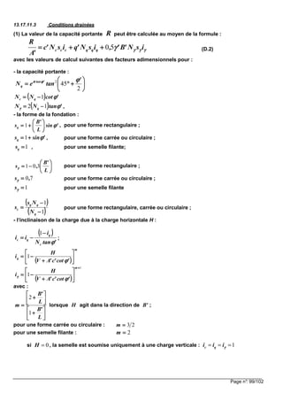 Page n°: 99/102
13.17.11.3 Conditions drainées
(1) La valeur de la capacité portante peut être calculée au moyen de la formule :
(D.2)
avec les valeurs de calcul suivantes des facteurs adimensionnels pour :
- la capacité portante :
,
- la forme de la fondation :
, pour une forme rectangulaire ;
, pour une forme carrée ou circulaire ;
, pour une semelle filante;
pour une forme rectangulaire ;
pour une forme carrée ou circulaire ;
pour une semelle filante
pour une forme rectangulaire, carrée ou circulaire ;
- l’inclinaison de la charge due à la charge horizontale H :
;
avec :
lorsque agit dans la direction de ;
pour une forme carrée ou circulaire :
pour une semelle filante :
si , la semelle est soumise uniquement à une charge verticale :
R
γγγγγγγγγγγγγγγγ isN'B',isN'qisN'c
'A
R
qqqccc 50++++++++====






++++°°°°====
2
452 '
taneN 'tan
q
ϕϕϕϕϕϕϕϕππππ
(((( )))) 'cotNN qc ϕϕϕϕ1−−−−====
(((( )))) 'tanNN q ϕϕϕϕγγγγ 12 −−−−====
'sin
L
'B
sq ϕϕϕϕ





++++==== 1
'sinsq ϕϕϕϕ++++====1
1====qs






−−−−====
L
'B
,s 301γγγγ
70,s ====γγγγ
1====γγγγs
(((( ))))
(((( ))))1
1
−−−−
−−−−
====
q
qq
c
N
Ns
s
(((( ))))
'tanN
i
ii
c
q
qc
ϕϕϕϕ
−−−−
−−−−====
1
(((( ))))
m
q
'cot'c'AV
H
i 





++++
−−−−====
ϕϕϕϕ
1
(((( ))))
1
1
++++






++++
−−−−====
m
'cot'c'AV
H
i
ϕϕϕϕγγγγ






++++






++++
====
L
'B
L
'B
m
1
2
H 'B
23====m
2====m
0H = 1c qi i iγγγγ= = =
 