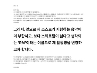 2017.11
안녕하세요.
그간 써왔던 어떤 글보다도 첫머리를 떼기 쉽지 않은데요.
저는 2012년 말부터 약 5년 동안, 랩몬스터(Rap Monster)라는 이름으로 활동을 해왔습니다. 연습생 때 만들었던 한 곡의 구절로 인해 자연스럽게 회사
식구분들과 멤버들 사이에 붙게 된 예명이었고, 저 역시 그간 정이 많이 들었다고 생각니다.
하지만 '방탄소년단 랩몬스터' 라는 네이밍이 막상 활동을 해보니 좀 길기도 했고, 5년간 제가 해왔던 음악들과, 제가 앞으로 보여드리고 싶은 음악들 앞에
붙기엔 점점 거리가 있다는 사실을 절감하게 되었습니다. 저 역시 언젠가부터 스스로를 랩몬스터라는 풀 네임보다는 가볍게 랩몬이나, RM으로 소개하게
되었습니다.
그래서, 앞으로 제 스스로가 지향하는 음악에
더 부합하고, 보다 스펙트럼이 넓다고 생각되
는 'RM'이라는 이름으로 제 활동명을 변경하
고자 니다.
이미 여러 음악들과 믹스테잎을 RM으로 몇 차례 발표했었기에 몇몇 팬분들은 미리 짐작하셨을 수도 있었을 것이라 생각됩니다.
앞으로 오랜 시간, 어딘가에 얽매이지 않는 열린 마음과 관점으로 음악 작업을 하고 싶은 마음에 오랜 시간 신중히 고민했습니다.
데뷔 전부터 불려왔던 예명을 바꾸게 되어 조금 어색하실 수도, 익숙하지 않으실 수도 있겠지만 오랜 고민 끝에 새 이름으로 시작하게 된 저를 환영해주시
면 진심으로 감사하겠습니다.
감사니다!
 