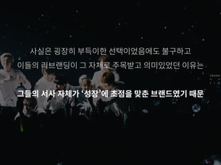 사실은 굉장히 부득이한 선택이었음에도 불구하고
이들의 리브랜딩이 그 자체로 주목받고 의미있었던 이유는
그들의 서사 자체가 ‘성장’에 초점을 맞춘 브랜드였기 때문
 