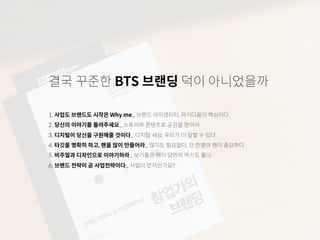 결국 꾸준한 BTS 브랜딩 덕이 아니었을까
1. 사업도 브랜드도 시작은 Why me_ 브랜드 아이덴티티, 자기다움이 핵심이다
2. 당신의 이야기를 들려주세요_ 스토리와 콘텐츠로 공감을 얻어라
3. 디지털이 당신을 구원해줄 것이다_ 디지털 세상, 우리가 더 잘할 수 있다
4. 타깃을 명확히 하고, 팬을 많이 만들어라_ 많이도 필요없다, 단 한명의 팬이 중요하다
5. 비주얼과 디자인으로 이야기하라_ 보기좋은 떡이 당연히 먹기도 좋다
6. 브랜드 전략이 곧 사업전략이다_ 사업이 먼저인가요?
 