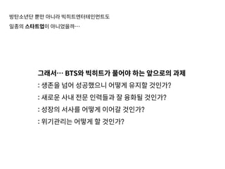 방탄소년단 뿐만 아니라 빅히트엔터테인먼트도
일종의 스타트업이 아니었을까…
그래서… BTS와 빅히트가 풀어야 하는 앞으로의 과제
: 생존을 넘어 성공했으니 어떻게 유지할 것인가?
: 새로운 사내 전문 인력들과 잘 융화될 것인가?
: 성장의 서사를 어떻게 이어갈 것인가?
: 위기관리는 어떻게 할 것인가?
 