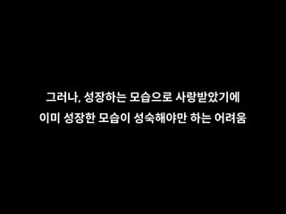 그러나, 성장하는 모습으로 사랑받았기에
이미 성장한 모습이 성숙해야만 하는 어려움
 
