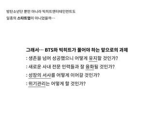 방탄소년단 뿐만 아니라 빅히트엔터테인먼트도
일종의 스타트업이 아니었을까…
그래서… BTS와 빅히트가 풀어야 하는 앞으로의 과제
: 생존을 넘어 성공했으니 어떻게 유지할 것인가?
: 새로운 사내 전문 인력들과 잘 융화될 것인가?
: 성장의 서사를 어떻게 이어갈 것인가?
: 위기관리는 어떻게 할 것인가?
 