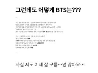 그런데도 어떻게 BTS는???
…
최근 발표한 일본 정규 3집 전 세계 49개국 아이튠즈 앨범차트 1위
빌보드 200에 43위로 진입(일본 발표 앨범 중 세 번째 기록)
가온차트 발표, 단일 앨범 월간 판매 기준 120만장 돌파(god이후 16년만)
‘DNA 앨범’ 빌보드 200 차트 7위
DNA MV 4월 12일 유튜브 조회수 24일만에 1억 뷰 돌파(K팝 그룹 중 최단기)
지난 11월 엘렌 쇼, 지미 키멜 쇼, 레이트 쇼 출연
‘윙스’ 빌보드 차트 26위
AMA(아메리칸 뮤직 어워드) 아시아 뮤지션 최초 정식 초청 공연
유투브 채널 ‘ibighit’ 구독자 수 약 1,085만명
다음 공식 팬카페 회원수 약 85만명
트위터 팔로워 수 1,421만명
…
사실 저도 이제 잘 모름…넘 많아요…
 