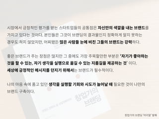 시장에서 긍정적인 평가를 받는 스타트업들의 공통점은 자신만의 색깔을 내는 브랜드를
가지고 있다는 것이다. 본인들은 그것이 브랜딩의 결과물인지 정확하게 알지 못하는
경우도 적지 않았지만, 어찌됐든 많은 사람들 눈에 비친 그들의 브랜드는 강력하다.
좋은 브랜드가 주는 장점은 많지만 그 중에도 가장 주목할만한 부분은 ‘자기가 좋아하는
것을 할 수 있는, 자기 생각을 실행으로 옮길 수 있는 지름길을 제공하는 것’ 이다.
세상에 긍정적인 메시지를 던지기 위해서는 브랜드가 필수적이다.
나의 마음 속에 품고 있던 생각을 실행할 기회와 시도가 늘어날 때 필요한 것이 나만의
브랜드 구축이다.
창업가의 브랜딩 ‘머리말’ 발췌
 