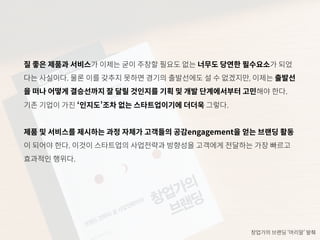 질 좋은 제품과 서비스가 이제는 굳이 주창할 필요도 없는 너무도 당연한 필수요소가 되었
다는 사실이다. 물론 이를 갖추지 못하면 경기의 출발선에도 설 수 없겠지만, 이제는 출발선
을 떠나 어떻게 결승선까지 잘 달릴 것인지를 기획 및 개발 단계에서부터 고민해야 한다.
기존 기업이 가진 ‘인지도’조차 없는 스타트업이기에 더더욱 그렇다.
제품 및 서비스를 제시하는 과정 자체가 고객들의 공감engagement을 얻는 브랜딩 활동
이 되어야 한다. 이것이 스타트업의 사업전략과 방향성을 고객에게 전달하는 가장 빠르고
효과적인 행위다.
창업가의 브랜딩 ‘머리말’ 발췌
 