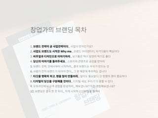 창업가의 브랜딩 목차
1. 브랜드 전략이 곧 사업전략이다_ 사업이 먼저인가요?
2. 사업도 브랜드도 시작은 Why me_ 브랜드 아이덴티티, 자기다움이 핵심이다
3. 비주얼과 디자인으로 이야기하라_ 보기좋은 떡이 당연히 먹기도 좋다
4. 당신의 이야기를 들려주세요_ 스토리와 콘텐츠로 공감을 얻어라
5. 브랜드 전략, 안에서부터 시작하라_ 결국 브랜드는 우리가 만드는 것
6. 사람이 먼저 브랜드가 되어야 한다_ 그 분 때문에 투자하는 겁니다
7. 타깃을 명확히 하고, 팬을 많이 만들어라_ 많이도 필요없다, 단 한명의 팬이 중요하다
8. 디지털이 당신을 구원해줄 것이다_ 디지털 세상, 우리가 더 잘할 수 있다
9. 오프라인에서 고객 경험을 완성하라_ 해보셨나요? 직접 경험해보셨나요?
10. 브랜딩은 결국 한 끗 차이_ 작게 시작하고 디테일을 챙겨라
 
