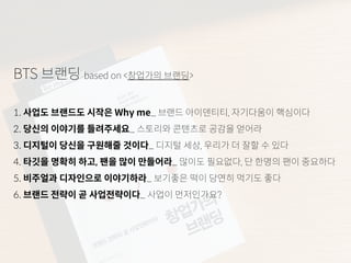 BTS 브랜딩 based on <창업가의 브랜딩>
1. 사업도 브랜드도 시작은 Why me_ 브랜드 아이덴티티, 자기다움이 핵심이다
2. 당신의 이야기를 들려주세요_ 스토리와 콘텐츠로 공감을 얻어라
3. 디지털이 당신을 구원해줄 것이다_ 디지털 세상, 우리가 더 잘할 수 있다
4. 타깃을 명확히 하고, 팬을 많이 만들어라_ 많이도 필요없다, 단 한명의 팬이 중요하다
5. 비주얼과 디자인으로 이야기하라_ 보기좋은 떡이 당연히 먹기도 좋다
6. 브랜드 전략이 곧 사업전략이다_ 사업이 먼저인가요?
 