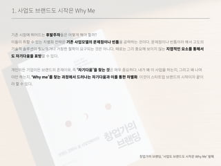 1. 사업도 브랜드도 시작은 Why Me
기존 시장에 뛰어드는 후발주자들은 어떻게 해야 할까?
이들이 취할 수 있는 차별화 전략은 기존 사업모델의 문제점이나 빈틈을 공략하는 것이다. 문제점이나 빈틈이라 해서 고도의
기술적 솔루션이 필요하거나 거창한 철학이 요구되는 것은 아니다. 때로는 그리 중요해 보이지 않는 지엽적인 요소를 통해서
도 자기다움을 표방할 수 있다.
개인이든 기업이든 브랜드의 존재이유, 즉 ‘자기다움’을 찾는 것은 매우 중요하다. 내가 왜 이 사업을 하는지, 그리고 왜 나여
야만 하는지, ‘Why me’를 찾는 과정에서 드러나는 자기다움과 이를 통한 차별화. 이것이 스타트업 브랜드의 시작이자 끝이
라 할 수 있다.
창업가의 브랜딩, ‘사업도 브랜드도 시작은 Why Me’ 발췌
 