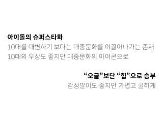 아이돌의 슈퍼스타화
10대를 대변하기 보다는 대중문화를 이끌어나가는 존재
10대의 우상도 좋지만 대중문화의 아이콘으로
“오글”보단 “힙”으로 승부
감성팔이도 좋지만 가볍고 쿨하게
 