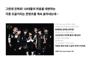 그런데 진짜로! 10대들의 마음을 대변하는
각종 오글거리는 콘텐츠를 계속 쏟아내는데…
지겨운 same day, 반복되는 매일에
어른들과 부모님은 틀에 박힌 꿈을 주입해
장래희망 넘버원 공무원?
강요된 꿈은 아냐, 9회말 구원투수 
시간낭비인 야자에 돌직구를 날려
지옥 같은 사회에 반항해
꿈을 특별사면
자신에게 물어봐 니 꿈의 profile
억압만 받던 인생 니 삶의 주어가 되어봐
(데뷔곡 ‘No more dream’ 中)
 