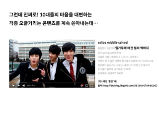 adios middle school
졸업한지 5분만에 밀가루에 바진 벌써 백바지
Do it young, wild & free
오늘은 다들 난장판치고 소고기나 사묵겠지
어른이 된 것 같은 기분에 친구들과 외출해서는 커피와 쇼핑
정신없이 놀다가도 고딩누나들만 지나가면 눈이 돌아가
친구들이 물어봐 너 데뷔는 언제야?
궁금해요? 궁금하면 500원
(믹스테입 ‘졸업’ 中)
출처: http://btsblog.ibighit.com/56 [BANGTAN BLOG]
그런데 진짜로! 10대들의 마음을 대변하는
각종 오글거리는 콘텐츠를 계속 쏟아내는데…
 
