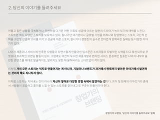 2. 당신의 이야기를 들려주세요
어렵고 힘든 상황을 극복했거나, 우연처럼 다가온 어떤 기회로 성공에 이르는 일련의 드라마가 녹아 있기에 매력을 느낀다.
스타트업 역시 다양한 스토리를 보유하고 있다. 잘나가던 대기업이나 글로벌 기업을 뛰쳐나와 창업했다는 스토리, 극단적 선
택을 고민할 만큼의 고비를 이기고 성공에 이른 스토리, 잘나가다 경영진의 실수로 안타깝게 망해버린 실패담 등 다양한 이야
기가 있다.
나아가 제품이나 서비스에 만족한 사람들이 자연스럽게 만들어낸 입소문은 소비자들의 자발적인 노력을 타고 확산되므로 무
엇보다 효과적인 브랜딩 활동이 된다. 그럼에도 여전히 우수한 제품개발과 편리한 서비스 론칭에만 집중한 나머지 내부의 쓸
만한 콘텐츠를 제대로 발굴하지도, 알리지도 못한 채 묻혀버리는 스타트업이 적지 않다.
이처럼 거의 모든 스토리는 억지로 만들어지는 게 아니라, 기업이나 브랜드가 과거에서 현재까지 쌓아온 이야기에서 발견하
는 것이라 해도 지나치지 않다.
이처럼 스토리는 지어내는 것이 아니라 자신이 쌓아온 다양한 경험 속에서 발견하는 것이다. 과거 및 현재의 이야깃거리 중에
서 사람들이 공감하고 흥미를 느낄 수 있는 스토리를 찾아내고 또 꾸준히 만들어가야 한다.
창업가의 브랜딩, ‘당신의 이야기를 들려주세요’ 발췌
 
