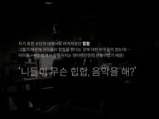 자기 표현 수단의 대명사로 여겨져왔던 힙합
그렇기 때문에 아이돌이 힙합을 한다는 것에 대한 비웃음이 컸는데…
아이돌 = 시스템에서 만들어지는 엔터테인먼트 산물이었기 때문!
‘니들이 무슨 힙합, 음악을 해?’
 