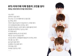 BTS 이야기에 더해 청춘의 고민을 담다
짜치는 이야기부터 무거운 이야기까지…
사는 얘기
공부하기 싫은 얘기
지나가는 누나가 예쁜 얘기(나였으면)
농구하는 얘기
커피가 썼는데 갑자기 맛있어지기 시작한 얘기
자기 정체성에 대해 고민하는 얘기
전여친의 현남친 사진이 페이스북에 올라온 얘기
공인중개서 합격하고 싶다는 얘기
무기력한 얘기
남들한테 욕먹는게 무서운 얘기
백수로 사는게 괴로운 얘기
신인상 받아도 선배들한테 열심히 인사하는 얘기
여드름 나는 얘기
살고싶지 않은 얘기
상경해서 개고생한 얘기
야자 째는 얘기
피씨방 도망치는 얘기
……
 