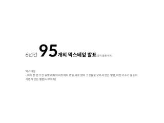 6년간 95개의 믹스테잎 발표(정식 음원 제외)
믹스테잎
- 이미 한 번 쓰인 유명 래퍼의 비트에다 랩을 새로 얹어 그것들을 모아서 만든 앨범, 어떤 가수가 놀듯이
가볍게 만든 앨범(나무위키)
 