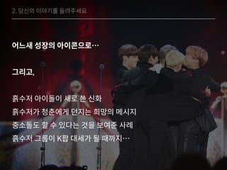 어느새 성장의 아이콘으로…
그리고,
흙수저 아이돌이 새로 쓴 신화
흙수저가 청춘에게 던지는 희망의 메시지
중소돌도 할 수 있다는 것을 보여준 사례
흙수저 그룹이 K팝 대세가 될 때까지…
2. 당신의 이야기를 들려주세요
 