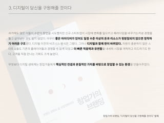 3. 디지털이 당신을 구원해줄 것이다
과거에도 많은 이들이 수없이 창업을 시도했지만 신규 스타트업이 시장에 변화를 일으키고 패러다임을 바꾸기는커녕 경쟁을
뚫고 살아남는 것도 쉽지 않았다. 아무리 좋은 아이디어가 있어도 일정 수준 이상의 돈과 리소스가 뒷받침되지 않으면 정착하
기 어려운 구조였다. 디지털 이전의 비즈니스 방식은 그랬다. 그러나 디지털과 함께 판이 바뀌었다. 자원이 충분하지 않은 스
타트업들도 기존의 플레이어들과 경쟁할 수 있게 되었고 더 빠른 적응력과 유연함을 내세워 시장을 개척하고 리드하기도 한
다. 고객을 직접 만나는 기회도 크게 늘었다.
무엇보다 디지털 생태계는 창업가들에게 핵심적인 컨셉과 본질적인 가치를 바탕으로 창업할 수 있는 환경을 만들어주었다.
창업가의 브랜딩, ‘디지털이 당신을 구원해줄 것이다’ 발췌
 