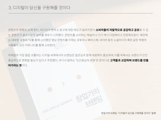3. 디지털이 당신을 구원해줄 것이다
콘텐츠의 변화도 눈에 띈다. 미디어가 변하고 광고에 대한 태도가 달라지면서 소비자들이 자발적으로 공감하고 공유할 수 있
는 콘텐츠가 광고시장의 일부를 채우기 시작했다. 콘텐츠를 소비하는 채널이나 기기 역시 다양해지고 전문화되었다. 예전에
는 대부분 공중파 TV를 통해 소비했던 영상 콘텐츠를 이제는 유튜브나 페이스북, 네이버 등의 소셜미디어 혹은 같은 취향의
사람들이 모인 커뮤니티를 통해 소비한다.
마케팅의 거장 필립 코틀러는 디지털 세계에서의 브랜딩은 일관성과 함께 대응력이 중요하며, 이를 위해서는 브랜드가 인간
중심적으로 변화할 필요가 있다고 주장했다. 여기서 말하는 ‘인간중심적 변화’란 한마디로 고객들과 교감하며 브랜드를 만들
어가라는 뜻이다.
창업가의 브랜딩, ‘디지털이 당신을 구원해줄 것이다’ 발췌
 