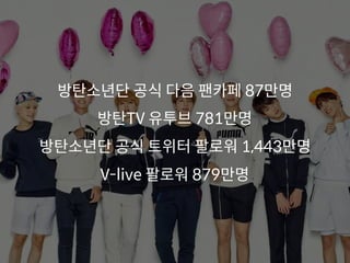방탄소년단 공식 다음 팬카페 87만명
방탄TV 유투브 781만명
방탄소년단 공식 트위터 팔로워 1,443만명
V-live 팔로워 879만명
 