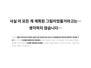 사실 이 모든 게 계획된 그림이었을거라고는…
생각하지 않습니다…
“아무리 좋은 아이디어가 있어도 일정 수준 이상의 돈과 리소스가 뒷받침되지 않으면 정착하기 어려운 구
조였다. 그러나 디지털과 함께 판이 바뀌었다. 자원이 충분하지 않은 스타트업들도 기존의 플레이어들과
경쟁할 수 있게 되었고 더 빠른 적응력과 유연함을 내세워 시장을 개척하고 리드하기도 한다. 고객을 직접
만나는 기회도 크게 늘었다.”
 