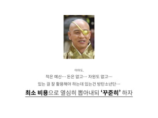 아마도,
적은 예산… 돈은 없고… 자원도 없고…
있는 걸 잘 활용해야 하는데 있는건 방탄소년단…
최소 비용으로 열심히 뽑아내되 ‘꾸준히’ 하자
 