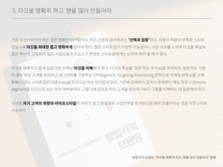 3. 타깃을 명확히 하고, 팬을 많이 만들어라
가장 우선시되어야 하는 것은 명확한 타기팅이다. 타깃 선정의 금과옥조는 ‘선택과 집중’이다. 자원이 턱없이 부족한 스타트
업일수록 타깃을 최대한 좁고 명확하게 잡아야 한다. 많은 스타트업이 다양한 가능성이나 시장 규모를 노리며 타깃을 폭넓게
잡곤 하는데, 검증되지 않은 사업모델과 리소스가 한정된 스타트업에게는 오히려 독이 될 때가 많다.
타깃을 명확하고 좁게 잡았다면, 이제는 타깃을 이해해야 한다. 타깃의 특성을 ‘정의’하는 게 아님을 유의하자. 일반적인 기업
의 경우 타깃 고객을 정의하고 세그먼트를 구분하는 STPSegment, Targeting, Positioning 전략으로 마케팅 방향성을 구체
화해 나간다. 스타트업은 대중mass을 타깃으로 하는 대기업과 달리, 기존에 존재하지 않거나 존재한다 해도 작은 시장niche
segment을 타깃으로 삼는 것이 대부분이다. 그렇기에 임의로 타깃 고객을 정의하기보다 그들을 이해하는 데 집중해야 한다.
이처럼 자기 고객의 취향과 라이프스타일이 어떤지 알고 맞춤화된 사업전략을 전개한다면 팬이 만들어지는 것은 자연스러운
수순이다.
창업가의 브랜딩, ‘타깃을 명확히 하고, 팬을 많이 만들어라’ 발췌
 